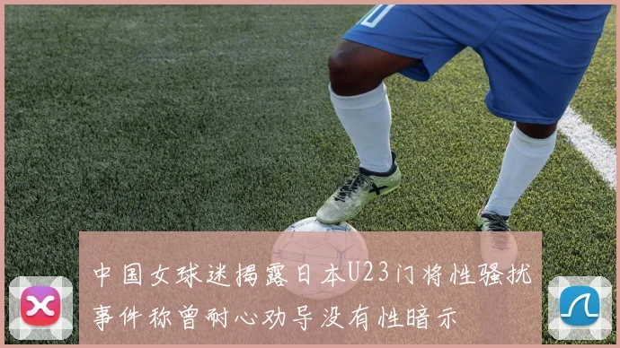 中国女球迷揭露日本U23门将性骚扰事件称曾耐心劝导没有性暗示