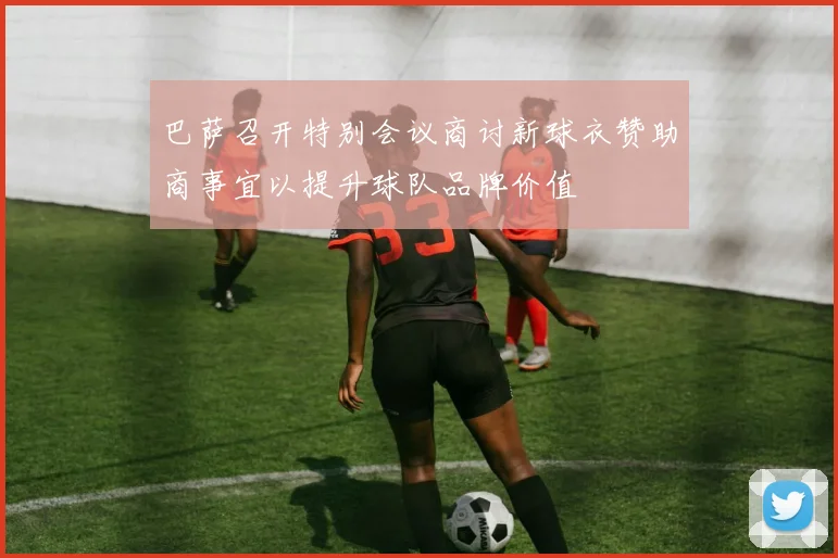 巴萨召开特别会议商讨新球衣赞助商事宜以提升球队品牌价值