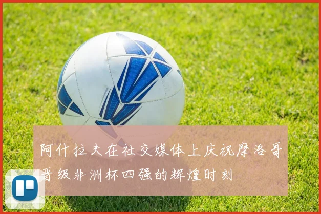 阿什拉夫在社交媒体上庆祝摩洛哥晋级非洲杯四强的辉煌时刻