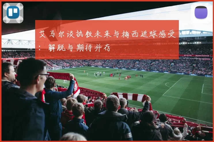 艾马尔谈执教未来与梅西进球感受：解脱与期待并存