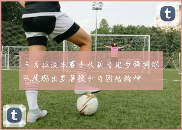 卡马拉谈本赛季收获与进步强调球队展现出显著提升与团结精神