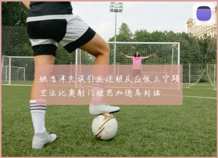 姚浩洋失误引发连锁反应张玉宁踢空法比奥射门被恩加德乌封堵