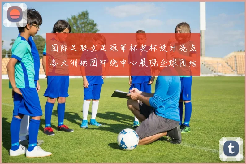 国际足联女足冠军杯奖杯设计亮点各大洲地图环绕中心展现全球团结与竞技精神