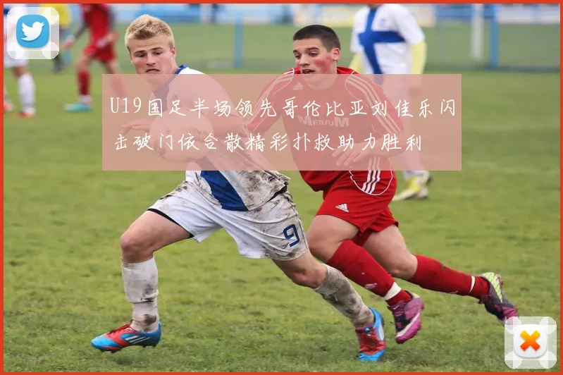 U19国足半场领先哥伦比亚刘佳乐闪击破门依合散精彩扑救助力胜利