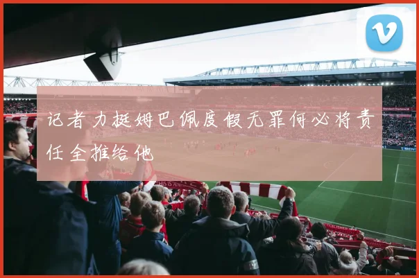 记者力挺姆巴佩度假无罪何必将责任全推给他