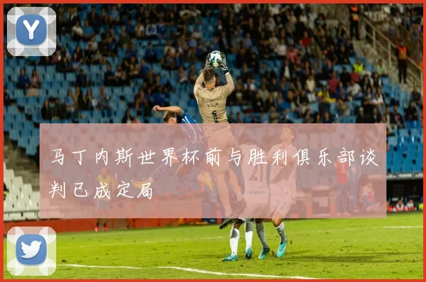 马丁内斯世界杯前与胜利俱乐部谈判已成定局