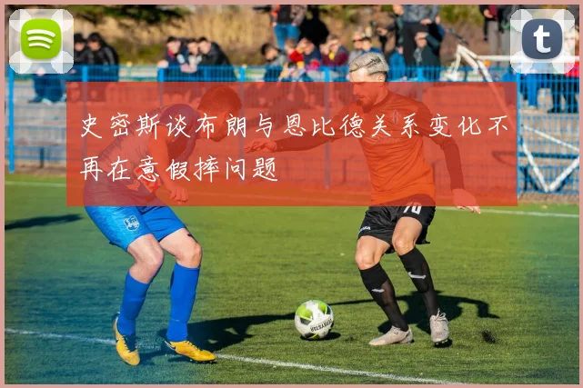 史密斯谈布朗与恩比德关系变化不再在意假摔问题