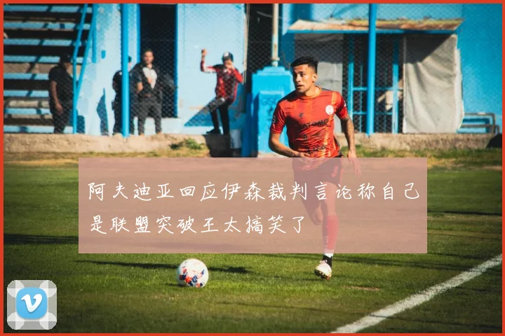 阿夫迪亚回应伊森裁判言论称自己是联盟突破王太搞笑了