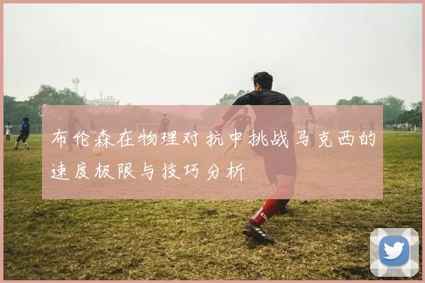布伦森在物理对抗中挑战马克西的速度极限与技巧分析
