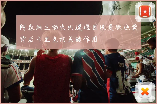 阿森纳主场失利遭遇困境曼联逆袭背后卡里克的关键作用